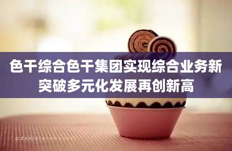 色干综合色干集团实现综合业务新突破多元化发展再创新高