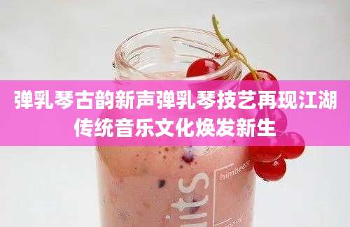 弹乳琴古韵新声弹乳琴技艺再现江湖传统音乐文化焕发新生