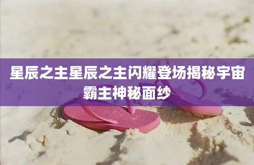 星辰之主星辰之主闪耀登场揭秘宇宙霸主神秘面纱