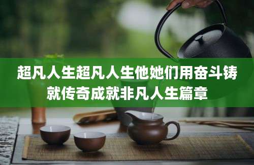 超凡人生超凡人生他她们用奋斗铸就传奇成就非凡人生篇章
