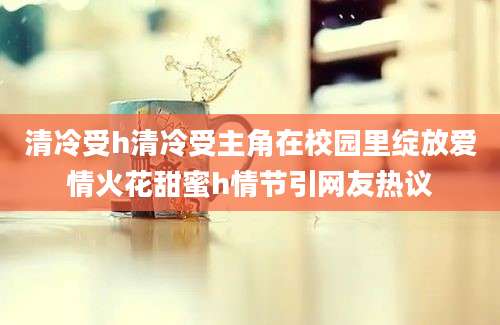 清冷受h清冷受主角在校园里绽放爱情火花甜蜜h情节引网友热议