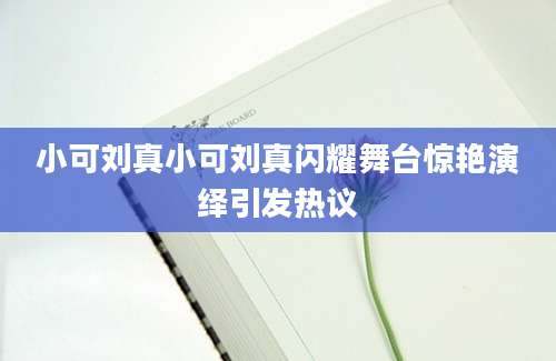 小可刘真小可刘真闪耀舞台惊艳演绎引发热议