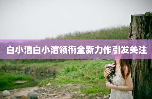 白小洁白小洁领衔全新力作引发关注