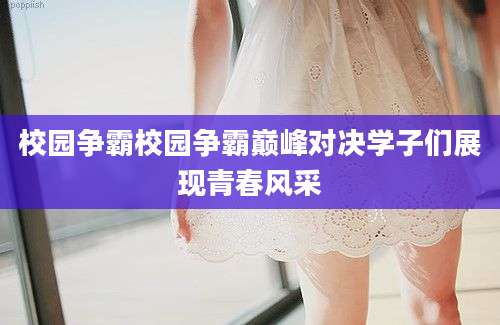 校园争霸校园争霸巅峰对决学子们展现青春风采