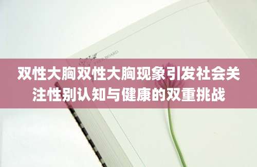 双性大胸双性大胸现象引发社会关注性别认知与健康的双重挑战