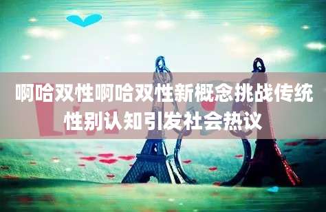 啊哈双性啊哈双性新概念挑战传统性别认知引发社会热议