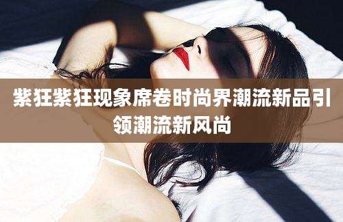 紫狂紫狂现象席卷时尚界潮流新品引领潮流新风尚