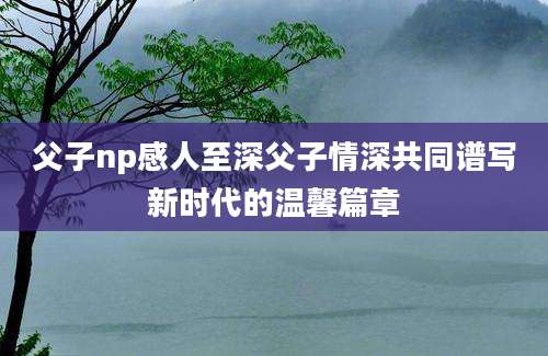 父子np感人至深父子情深共同谱写新时代的温馨篇章
