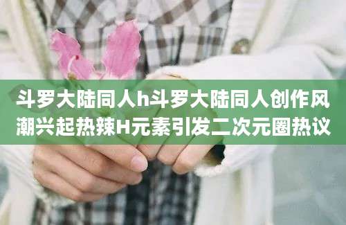 斗罗大陆同人h斗罗大陆同人创作风潮兴起热辣H元素引发二次元圈热议