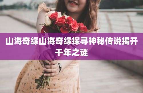 山海奇缘山海奇缘探寻神秘传说揭开千年之谜