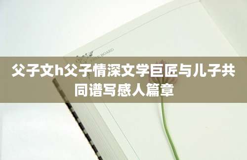 父子文h父子情深文学巨匠与儿子共同谱写感人篇章