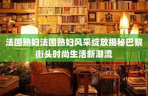 法国熟妇法国熟妇风采绽放揭秘巴黎街头时尚生活新潮流