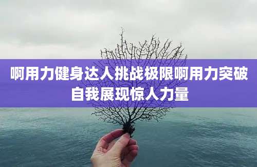 啊用力健身达人挑战极限啊用力突破自我展现惊人力量