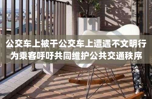 公交车上被干公交车上遭遇不文明行为乘客呼吁共同维护公共交通秩序