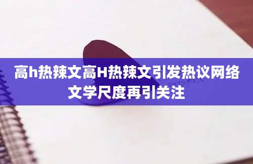 高h热辣文高H热辣文引发热议网络文学尺度再引关注
