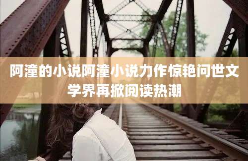 阿潼的小说阿潼小说力作惊艳问世文学界再掀阅读热潮