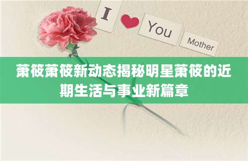 萧筱萧筱新动态揭秘明星萧筱的近期生活与事业新篇章