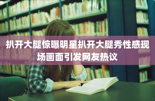 扒开大腿惊曝明星扒开大腿秀性感现场画面引发网友热议
