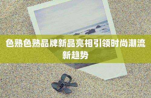 色熟色熟品牌新品亮相引领时尚潮流新趋势