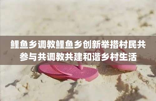 鲤鱼乡调教鲤鱼乡创新举措村民共参与共调教共建和谐乡村生活