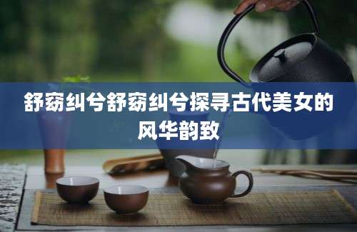 舒窈纠兮舒窈纠兮探寻古代美女的风华韵致