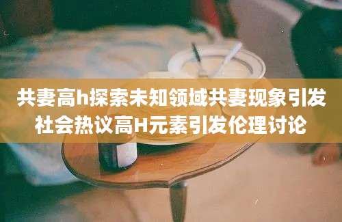 共妻高h探索未知领域共妻现象引发社会热议高H元素引发伦理讨论