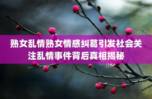 熟女乱情熟女情感纠葛引发社会关注乱情事件背后真相揭秘