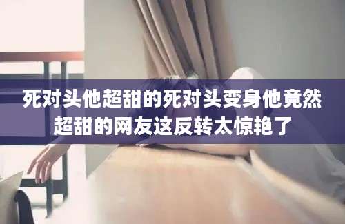 死对头他超甜的死对头变身他竟然超甜的网友这反转太惊艳了