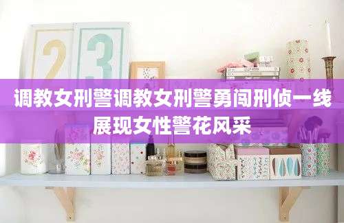 调教女刑警调教女刑警勇闯刑侦一线展现女性警花风采