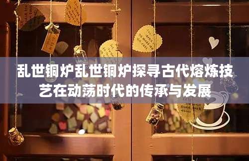 乱世铜炉乱世铜炉探寻古代熔炼技艺在动荡时代的传承与发展