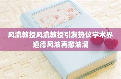 风流教授风流教授引发热议学术界道德风波再掀波澜