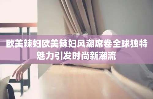欧美辣妇欧美辣妇风潮席卷全球独特魅力引发时尚新潮流