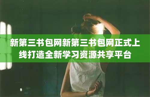 新第三书包网新第三书包网正式上线打造全新学习资源共享平台