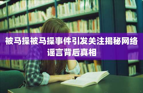 被马操被马操事件引发关注揭秘网络谣言背后真相