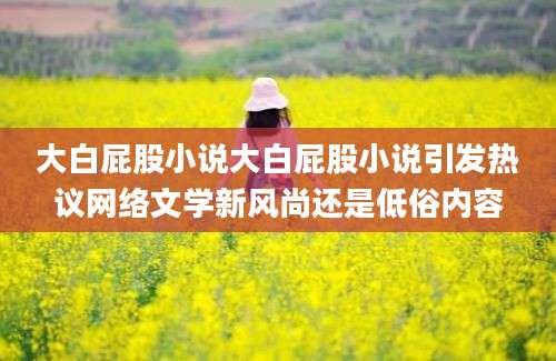 大白屁股小说大白屁股小说引发热议网络文学新风尚还是低俗内容