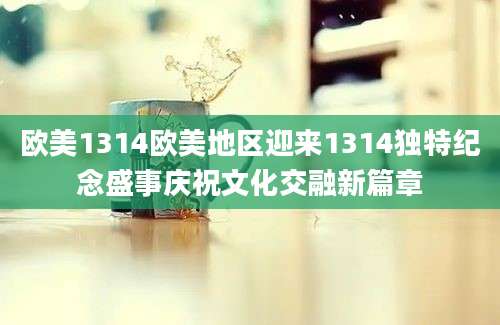 欧美1314欧美地区迎来1314独特纪念盛事庆祝文化交融新篇章