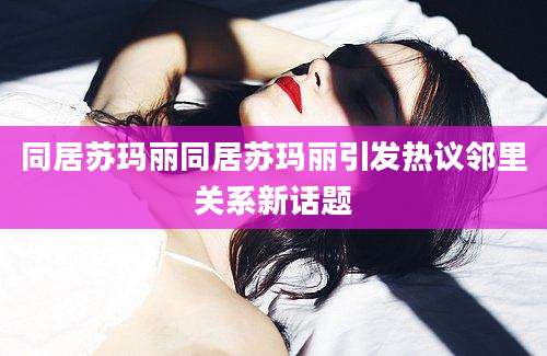 同居苏玛丽同居苏玛丽引发热议邻里关系新话题