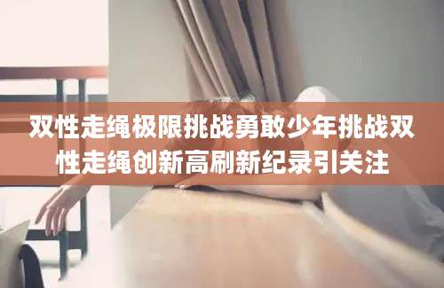 双性走绳极限挑战勇敢少年挑战双性走绳创新高刷新纪录引关注
