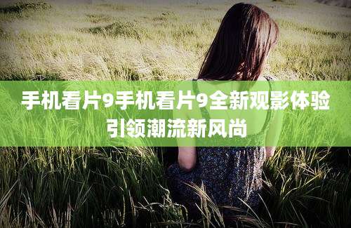 手机看片9手机看片9全新观影体验引领潮流新风尚