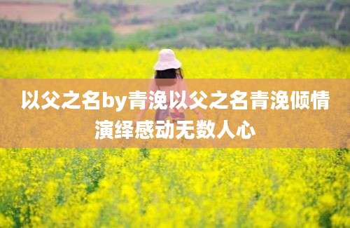 以父之名by青浼以父之名青浼倾情演绎感动无数人心