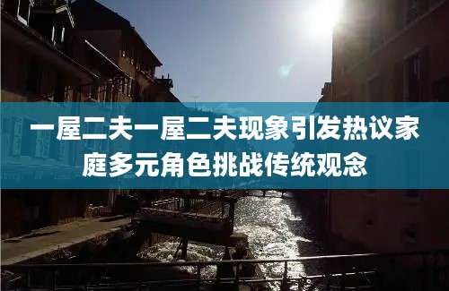 一屋二夫一屋二夫现象引发热议家庭多元角色挑战传统观念