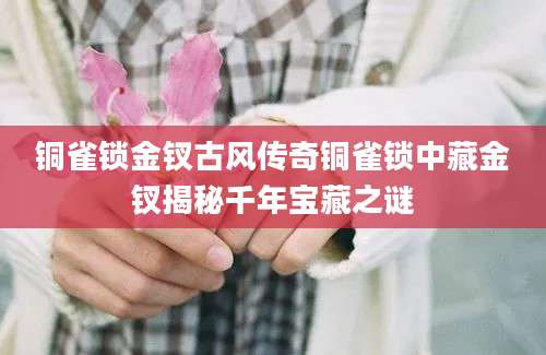 铜雀锁金钗古风传奇铜雀锁中藏金钗揭秘千年宝藏之谜