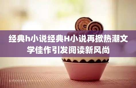 经典h小说经典H小说再掀热潮文学佳作引发阅读新风尚