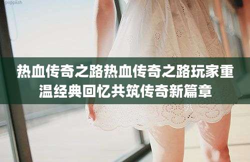 热血传奇之路热血传奇之路玩家重温经典回忆共筑传奇新篇章
