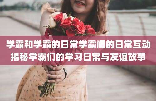 学霸和学霸的日常学霸间的日常互动揭秘学霸们的学习日常与友谊故事