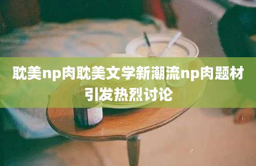 耽美np肉耽美文学新潮流np肉题材引发热烈讨论