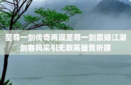至尊一剑传奇再现至尊一剑震撼江湖剑客风采引无数英雄竞折腰