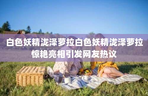 白色妖精泷泽萝拉白色妖精泷泽萝拉惊艳亮相引发网友热议