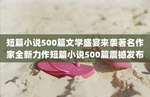 短篇小说500篇文学盛宴来袭著名作家全新力作短篇小说500篇震撼发布