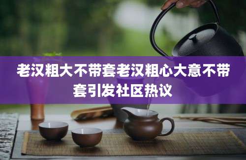 老汉粗大不带套老汉粗心大意不带套引发社区热议